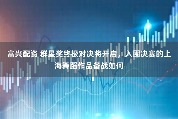 富兴配资 群星奖终极对决将开启，入围决赛的上海舞蹈作品备战如何