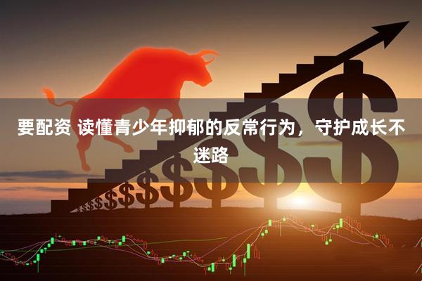 要配资 读懂青少年抑郁的反常行为，守护成长不迷路
