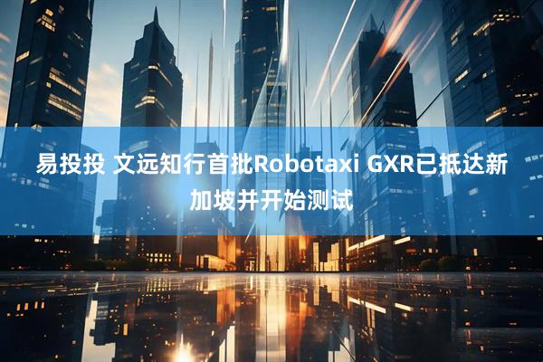 易投投 文远知行首批Robotaxi GXR已抵达新加坡并开始测试
