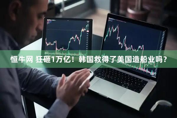 恒牛网 狂砸1万亿！韩国救得了美国造船业吗？