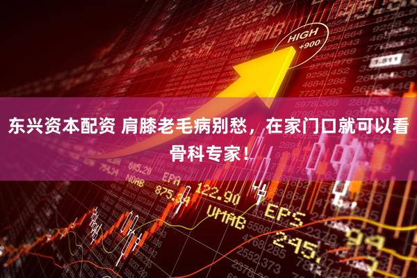 东兴资本配资 肩膝老毛病别愁，在家门口就可以看骨科专家！