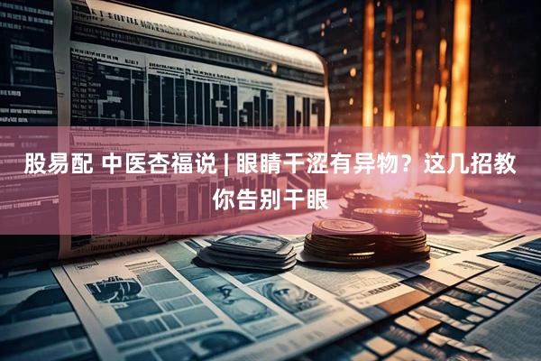 股易配 中医杏福说 | 眼睛干涩有异物？这几招教你告别干眼