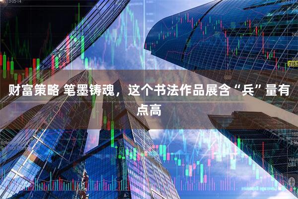 财富策略 笔墨铸魂，这个书法作品展含“兵”量有点高