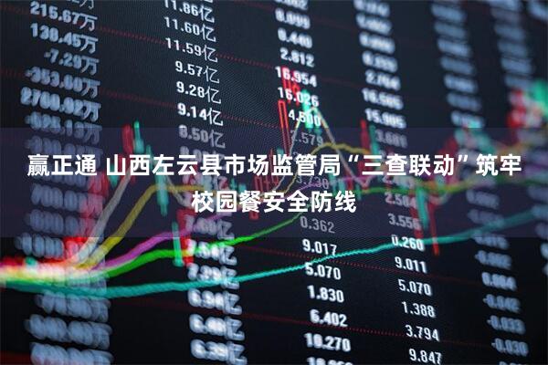 赢正通 山西左云县市场监管局“三查联动”筑牢校园餐安全防线
