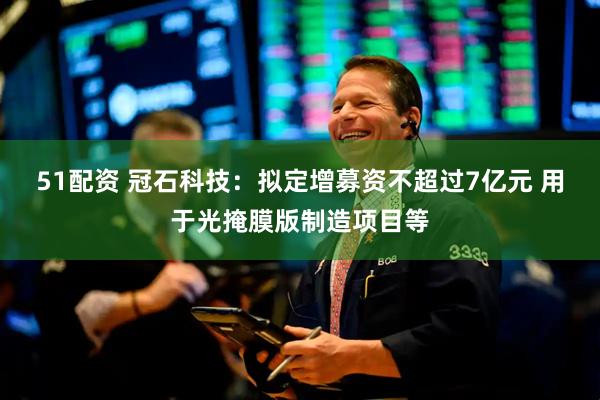 51配资 冠石科技：拟定增募资不超过7亿元 用于光掩膜版制造项目等