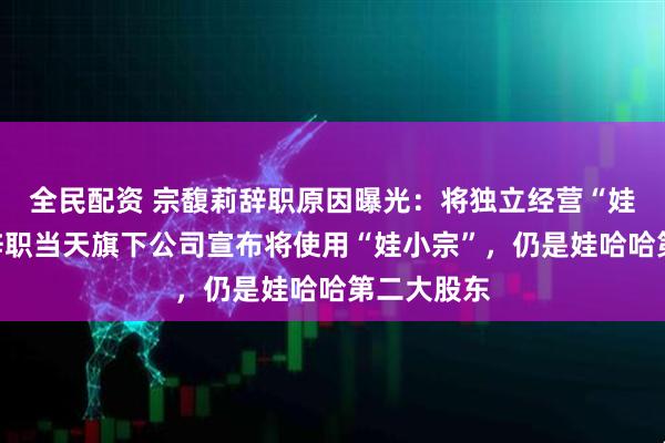 全民配资 宗馥莉辞职原因曝光：将独立经营“娃小宗”！辞职当天旗下公司宣布将使用“娃小宗”，仍是娃哈哈第二大股东