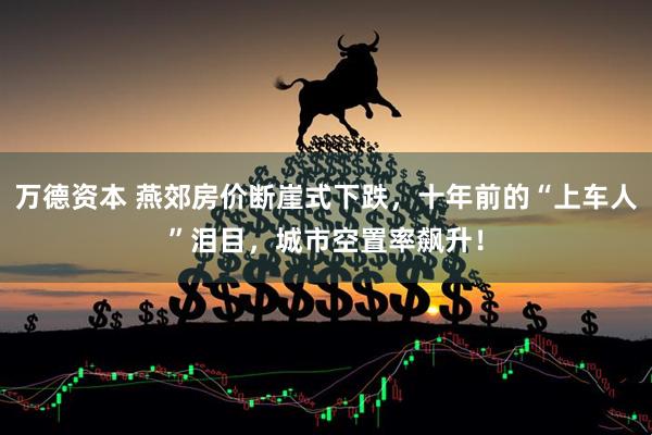 万德资本 燕郊房价断崖式下跌,十年前的“上车人”泪目,城市空置率飙升!