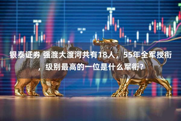 银泰证券 强渡大渡河共有18人,55年全军授衔,级别最高的一位是什么军衔?