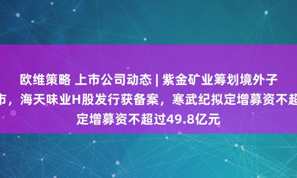 欧维策略 上市公司动态 | 紫金矿业筹划境外子公司分拆上市，海天味业H股发行获备案，寒武纪拟定增募资不超过49.8亿元