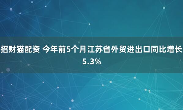 招财猫配资 今年前5个月江苏省外贸进出口同比增长5.3%