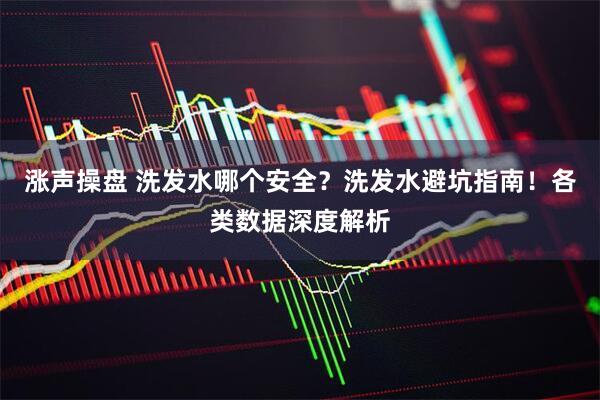 涨声操盘 洗发水哪个安全？洗发水避坑指南！各类数据深度解析