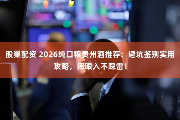 股巢配资 2026纯口粮贵州酒推荐：避坑鉴别实用攻略，闭眼入不踩雷！
