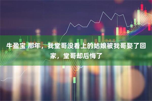 牛盈宝 那年，我堂哥没看上的姑娘被我哥娶了回家，堂哥却后悔了