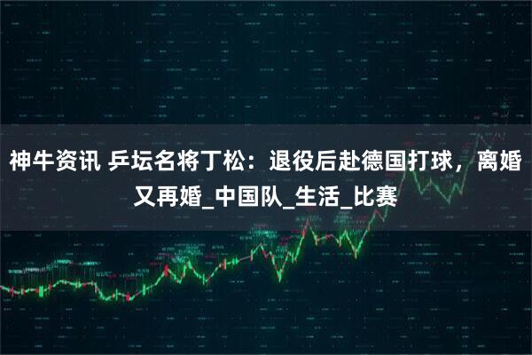 神牛资讯 乒坛名将丁松：退役后赴德国打球，离婚又再婚_中国队_生活_比赛