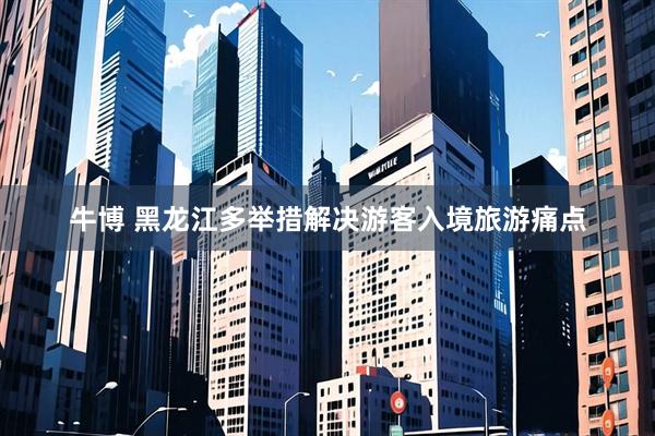 牛博 黑龙江多举措解决游客入境旅游痛点