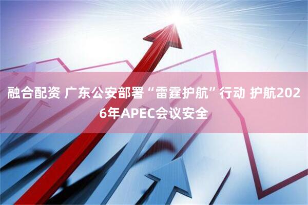 融合配资 广东公安部署“雷霆护航”行动 护航2026年APEC会议安全